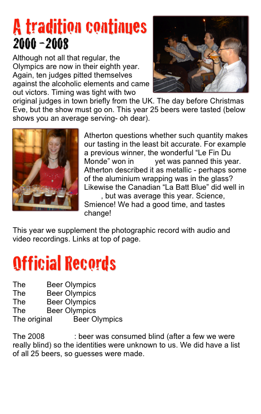 ￼A tradition continues
2000 -2008
Although not all that regular, the Olympics are now in their eighth year. Again, ten judges pitted themselves against the alcoholic elements and came out victors. Timing was tight with two original judges in town briefly from the UK. The day before Christmas Eve, but the show must go on. This year 25 beers were tasted (below shows you an average serving- oh dear).
￼
Atherton questions whether such quantity makes our tasting in the least bit accurate. For example a previous winner, the wonderful “Le Fin Du Monde” won in 2002 yet was panned this year. Atherton described it as metallic - perhaps some of the aluminium wrapping was in the glass? Likewise the Canadian “La Batt Blue” did well in 2004, but was average this year. Science, Smience! We had a good time, and tastes change!

This year we supplement the photographic record with audio and video recordings. Links at top of page.

Official Records

The 2006 Beer Olympics
The 2004 Beer Olympics
The 2003 Beer Olympics
The 2002 Beer Olympics
The original 2000 Beer Olympics

The 2008 Results : beer was consumed blind (after a few we were really blind) so the identities were unknown to us. We did have a list of all 25 beers, so guesses were made.

